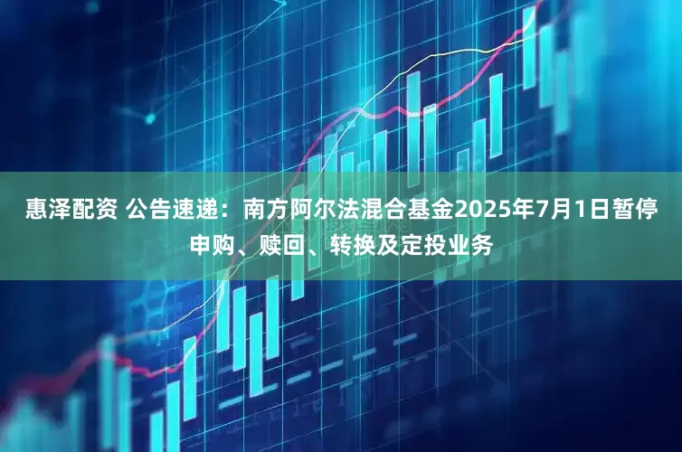惠泽配资 公告速递：南方阿尔法混合基金2025年7月1日暂停申购、赎回、转换及定投业务