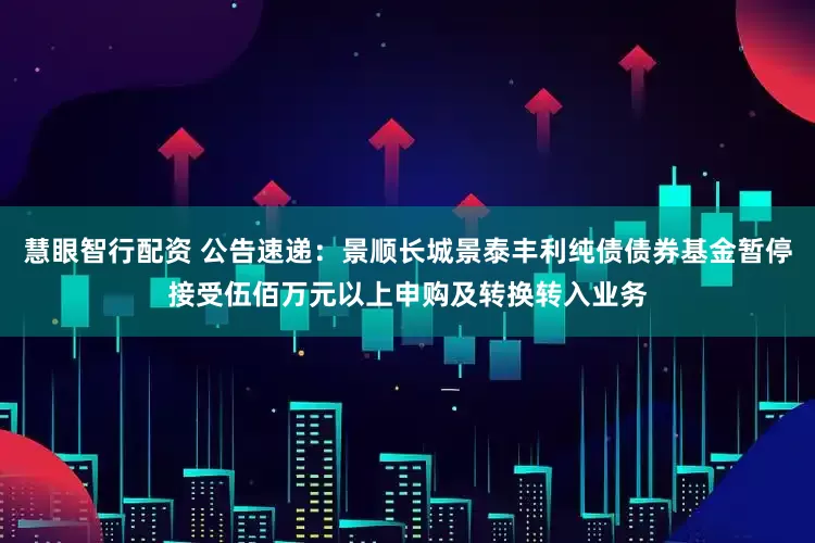 慧眼智行配资 公告速递：景顺长城景泰丰利纯债债券基金暂停接受伍佰万元以上申购及转换转入业务
