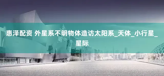 惠泽配资 外星系不明物体造访太阳系_天体_小行星_星际
