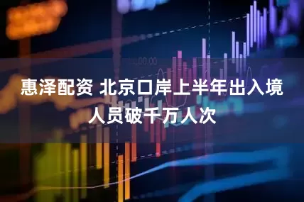 惠泽配资 北京口岸上半年出入境人员破千万人次