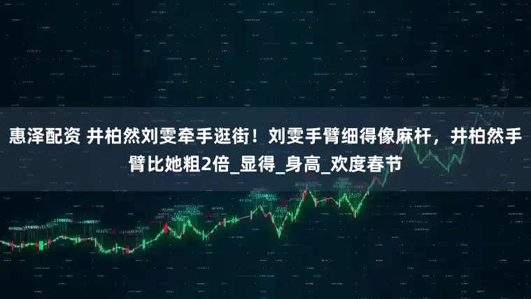 惠泽配资 井柏然刘雯牵手逛街！刘雯手臂细得像麻杆，井柏然手臂比她粗2倍_显得_身高_欢度春节