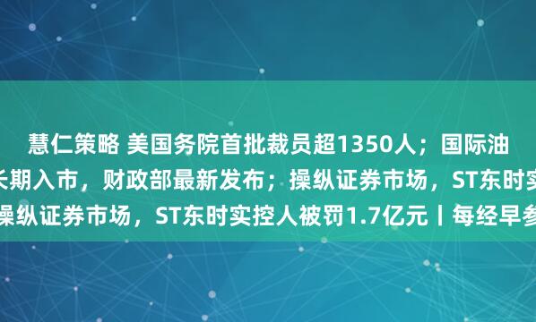 慧仁策略 美国务院首批裁员超1350人；国际油价大涨3%；事关险资长期入市，财政部最新发布；操纵证券市场，ST东时实控人被罚1.7亿元丨每经早参