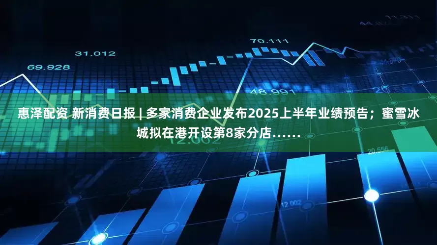 惠泽配资 新消费日报 | 多家消费企业发布2025上半年业绩预告；蜜雪冰城拟在港开设第8家分店……