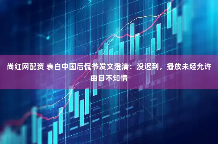 尚红网配资 表白中国后侃爷发文澄清：没迟到，播放未经允许曲目不知情