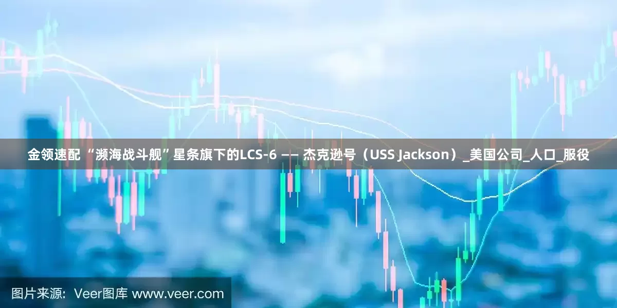 金领速配 “濒海战斗舰”星条旗下的LCS-6 —— 杰克逊号（USS Jackson）_美国公司_人口_服役