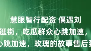 慧眼智行配资 偶遇刘亦菲朱珠逛街，吃瓜群众心跳加速，玫瑰的故事售后到啦