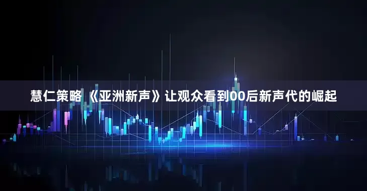 慧仁策略 《亚洲新声》让观众看到00后新声代的崛起