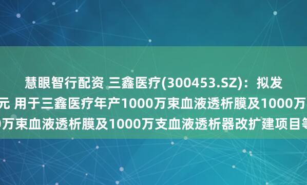 慧眼智行配资 三鑫医疗(300453.SZ)：拟发行可转债募资不超5.3亿元 用于三鑫医疗年产1000万束血液透析膜及1000万支血液透析器改扩建项目等