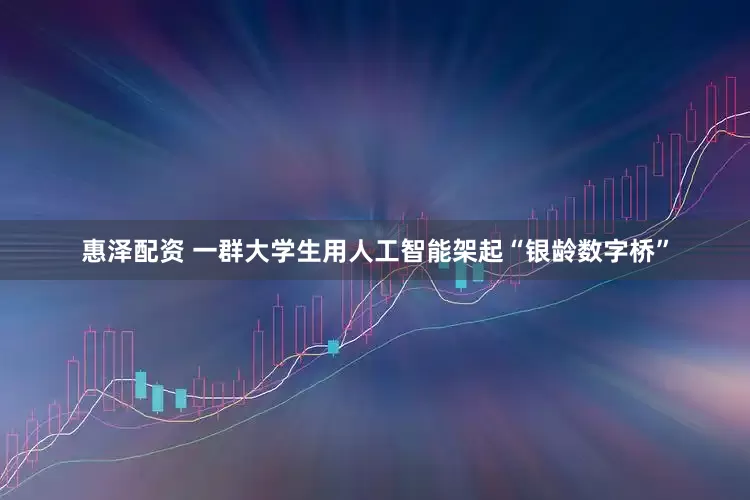惠泽配资 一群大学生用人工智能架起“银龄数字桥”