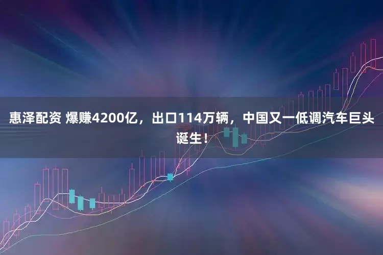 惠泽配资 爆赚4200亿，出口114万辆，中国又一低调汽车巨头诞生！