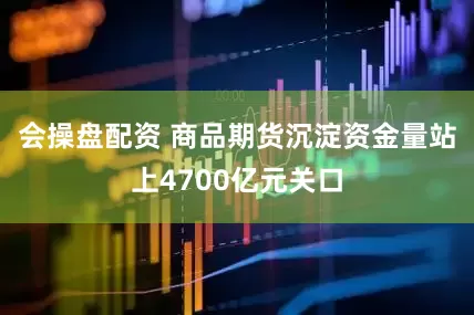 会操盘配资 商品期货沉淀资金量站上4700亿元关口