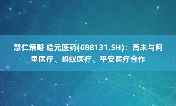 慧仁策略 皓元医药(688131.SH)：尚未与阿里医疗、蚂蚁医疗、平安医疗合作