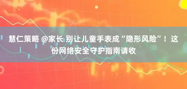 慧仁策略 @家长 别让儿童手表成“隐形风险”！这份网络安全守护指南请收
