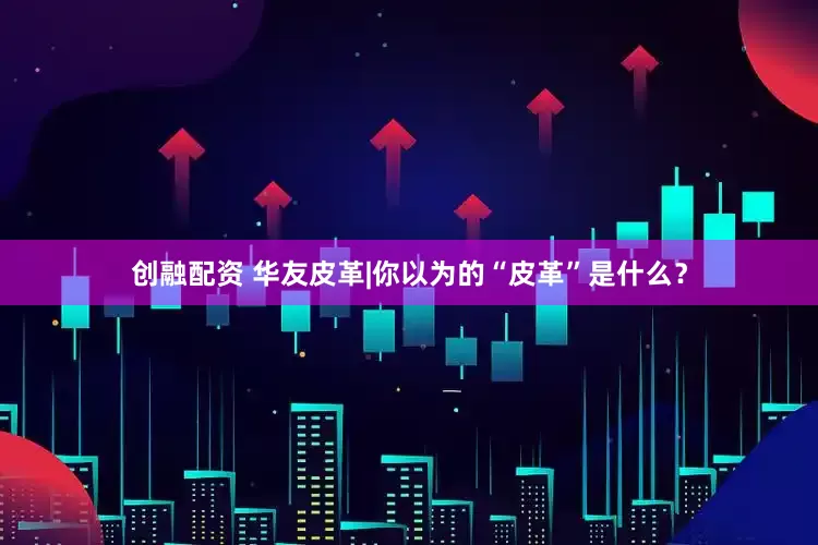 创融配资 华友皮革|你以为的“皮革”是什么？