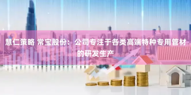 慧仁策略 常宝股份：公司专注于各类高端特种专用管材的研发生产