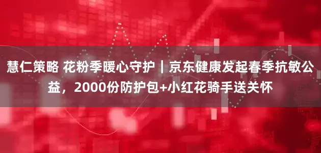 慧仁策略 花粉季暖心守护｜京东健康发起春季抗敏公益，2000份防护包+小红花骑手送关怀
