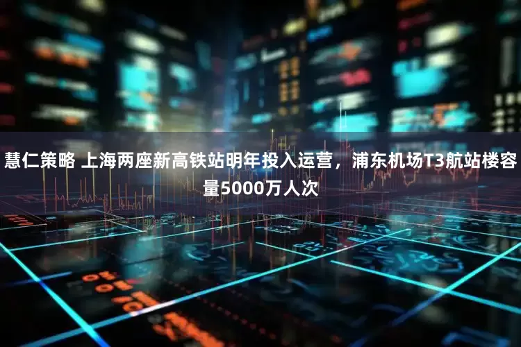 慧仁策略 上海两座新高铁站明年投入运营，浦东机场T3航站楼容量5000万人次