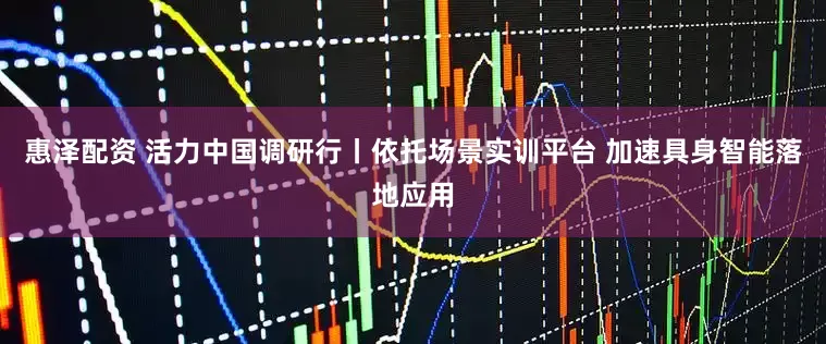 惠泽配资 活力中国调研行丨依托场景实训平台 加速具身智能落地应用